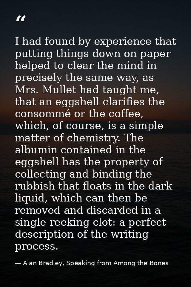 I had found by experience that putting things down on paper helped to clear the mind in precisely the same way, as Mrs.  — Alan Bradley, Speaking from Among the Bones