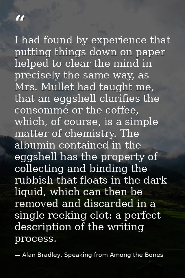I had found by experience that putting things down on paper helped to clear the mind in precisely the same way, as Mrs.  — Alan Bradley, Speaking from Among the Bones