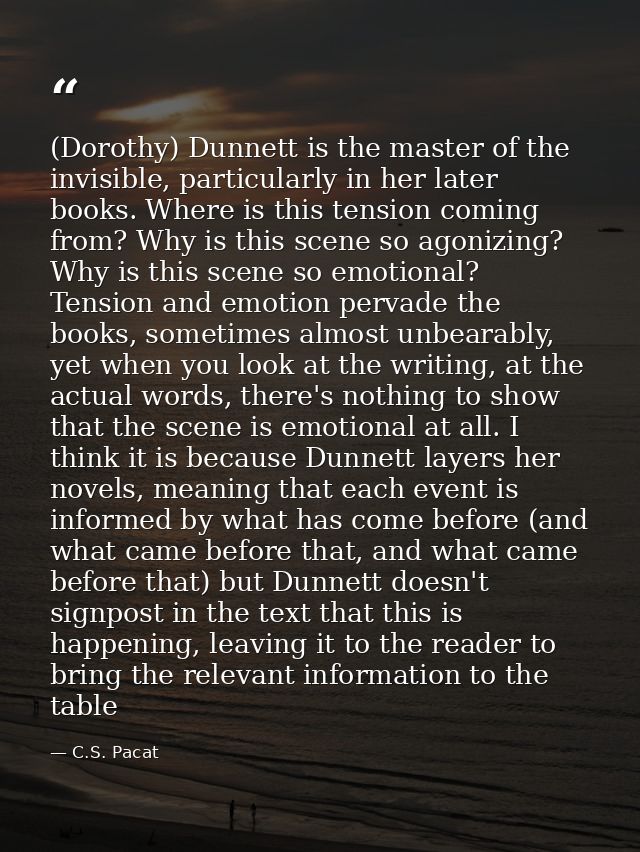 (Dorothy) Dunnett is the master of the invisible, particularly in her later books. Where is this tension coming from? Wh — C.S. Pacat