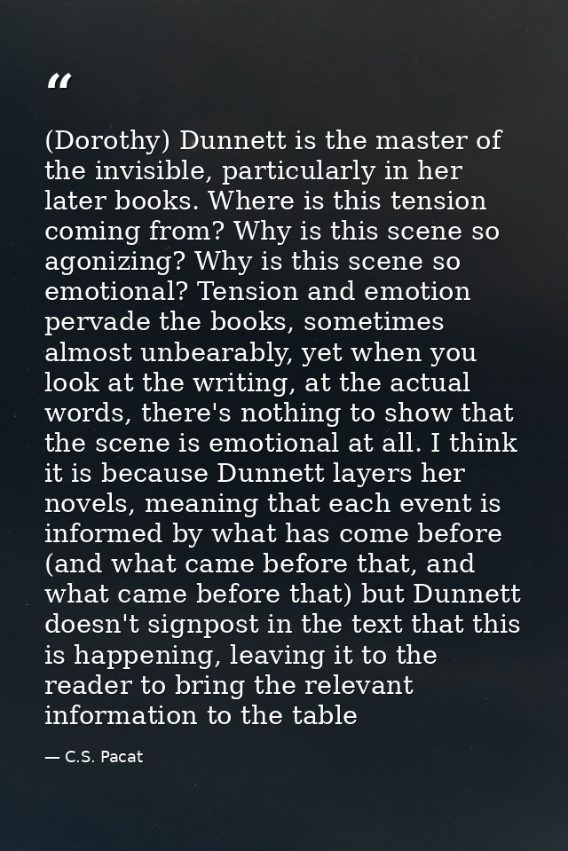 (Dorothy) Dunnett is the master of the invisible, particularly in her later books. Where is this tension coming from? Wh — C.S. Pacat