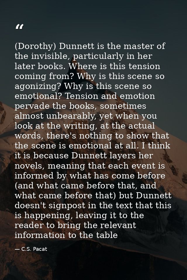 (Dorothy) Dunnett is the master of the invisible, particularly in her later books. Where is this tension coming from? Wh — C.S. Pacat