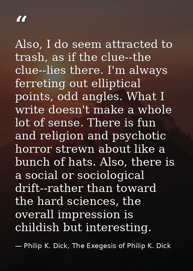 Also, I do seem attracted to trash, as if the clue--the clue--lies there. I'm always ferreting out elliptical points, od — Philip K. Dick, The Exegesis of Philip K. Dick