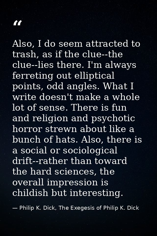 Also, I do seem attracted to trash, as if the clue--the clue--lies there. I'm always ferreting out elliptical points, od — Philip K. Dick, The Exegesis of Philip K. Dick