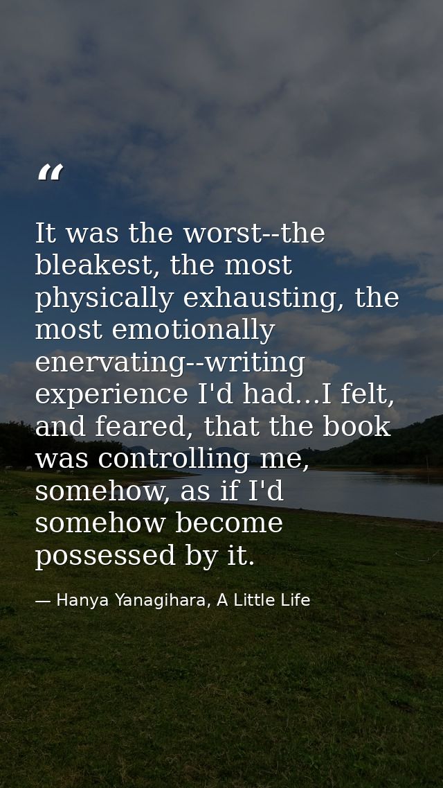 It was the worst--the bleakest, the most physically exhausting, the most emotionally enervating--writing experience I'd  — Hanya Yanagihara, A Little Life