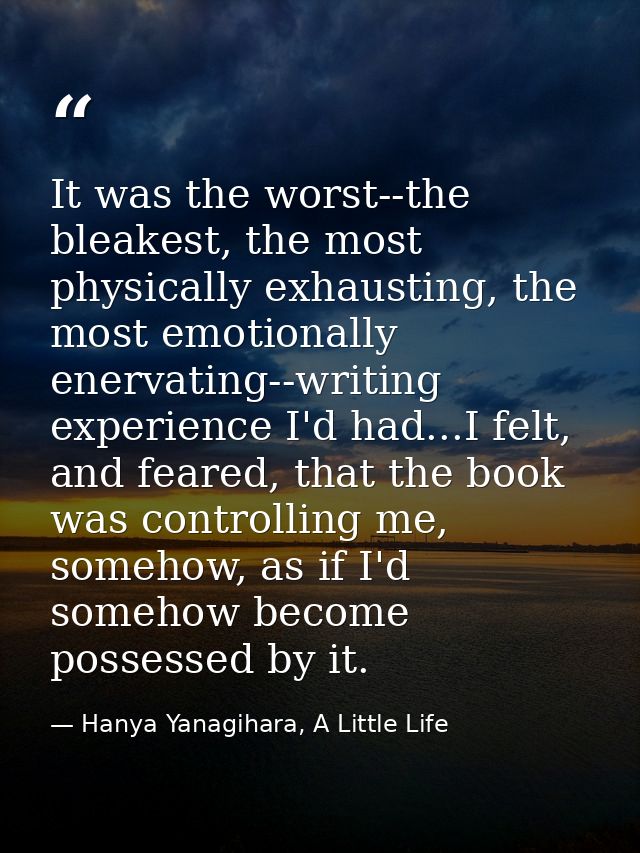 It was the worst--the bleakest, the most physically exhausting, the most emotionally enervating--writing experience I'd  — Hanya Yanagihara, A Little Life