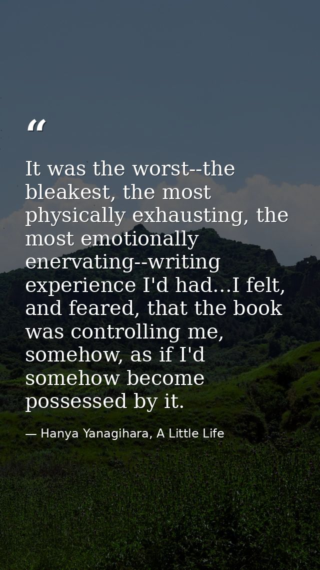 It was the worst--the bleakest, the most physically exhausting, the most emotionally enervating--writing experience I'd  — Hanya Yanagihara, A Little Life