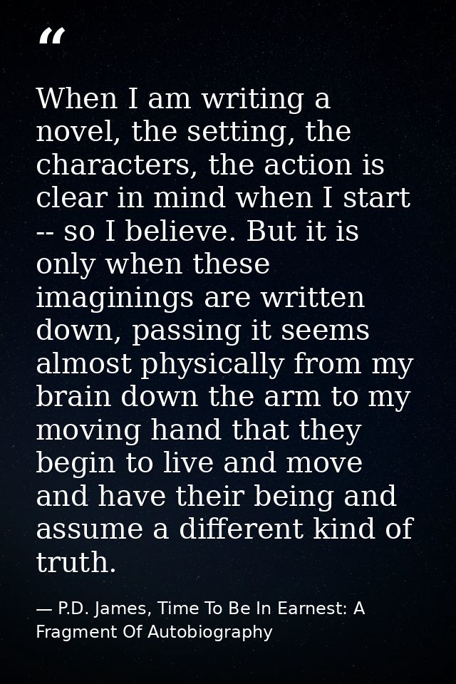 When I am writing a novel, the setting, the characters, the action is clear in mind when I start -- so I believe. But it — P.D. James, Time To Be In Earnest: A Fragment Of Autobiography