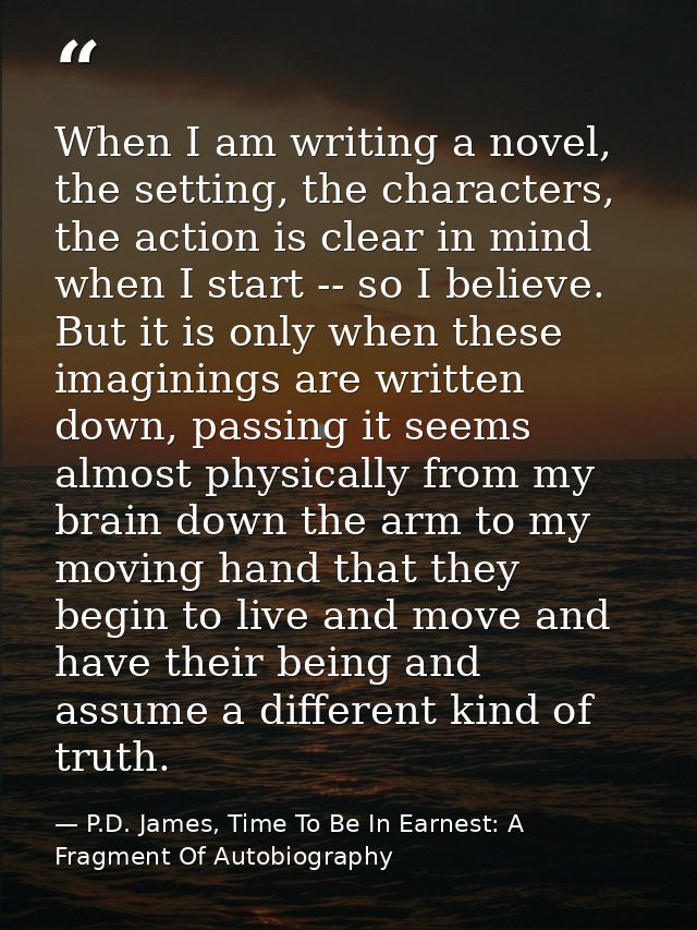 When I am writing a novel, the setting, the characters, the action is clear in mind when I start -- so I believe. But it — P.D. James, Time To Be In Earnest: A Fragment Of Autobiography