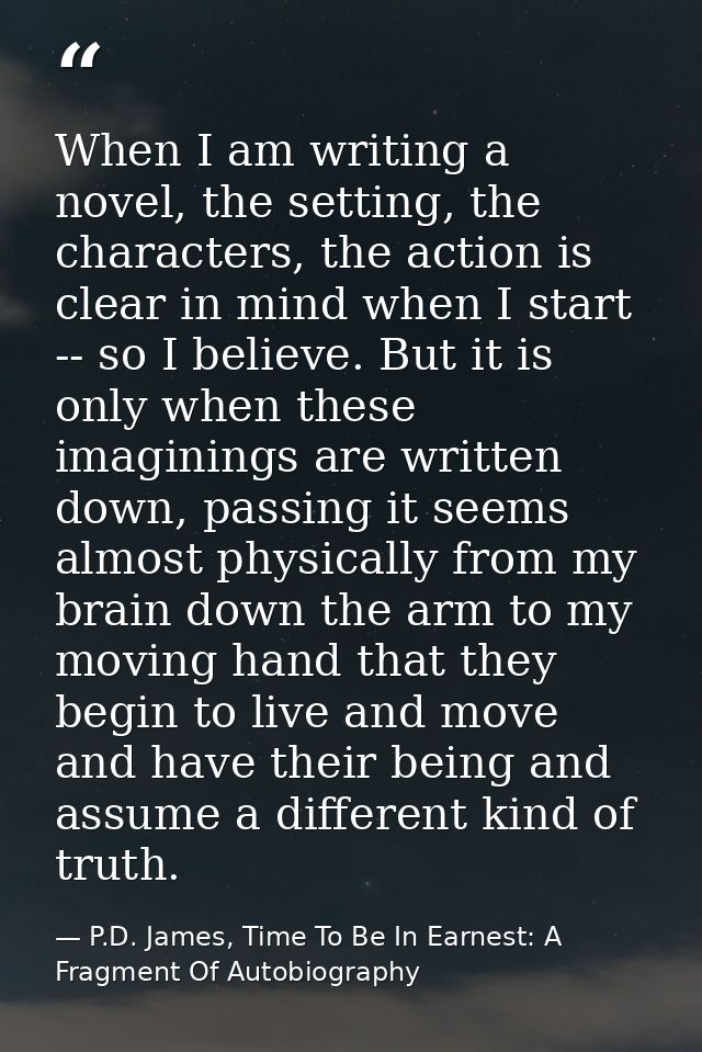 When I am writing a novel, the setting, the characters, the action is clear in mind when I start -- so I believe. But it — P.D. James, Time To Be In Earnest: A Fragment Of Autobiography