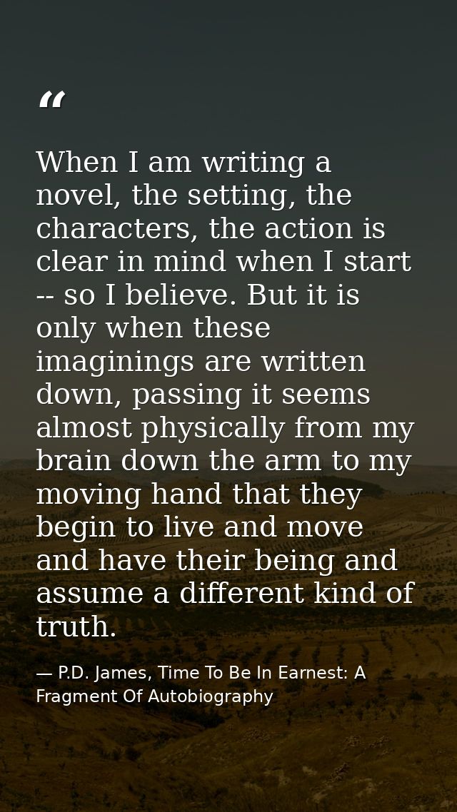 When I am writing a novel, the setting, the characters, the action is clear in mind when I start -- so I believe. But it — P.D. James, Time To Be In Earnest: A Fragment Of Autobiography