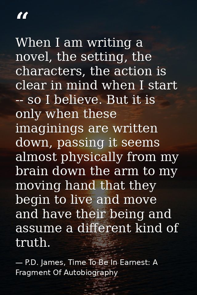 When I am writing a novel, the setting, the characters, the action is clear in mind when I start -- so I believe. But it — P.D. James, Time To Be In Earnest: A Fragment Of Autobiography