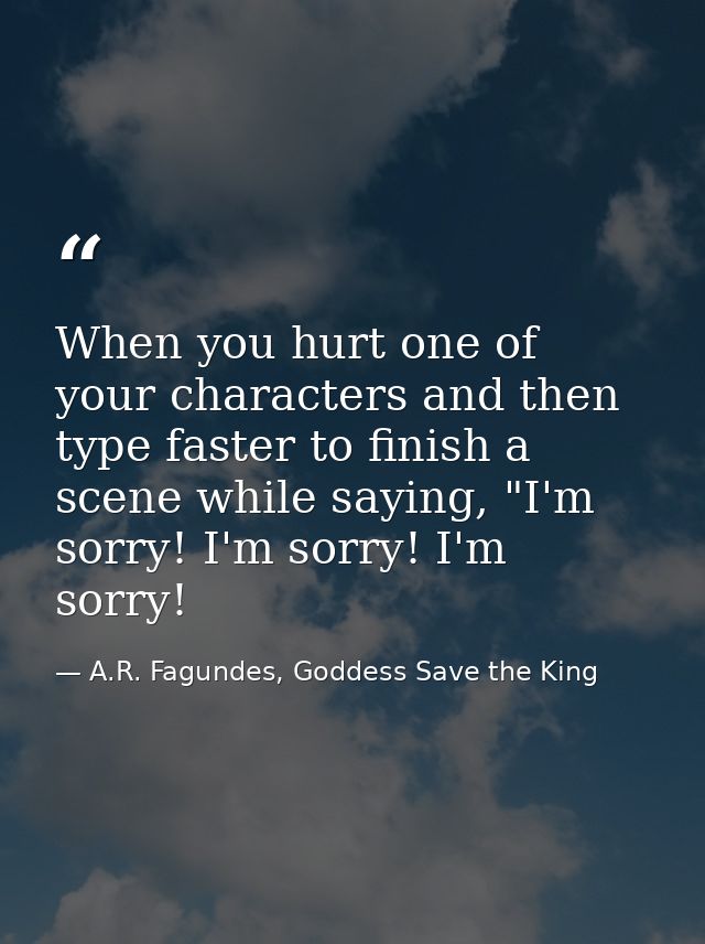 When you hurt one of your characters and then type faster to finish a scene while saying, "I'm sorry! I'm sorry! I'm sor — A.R. Fagundes, Goddess Save the King