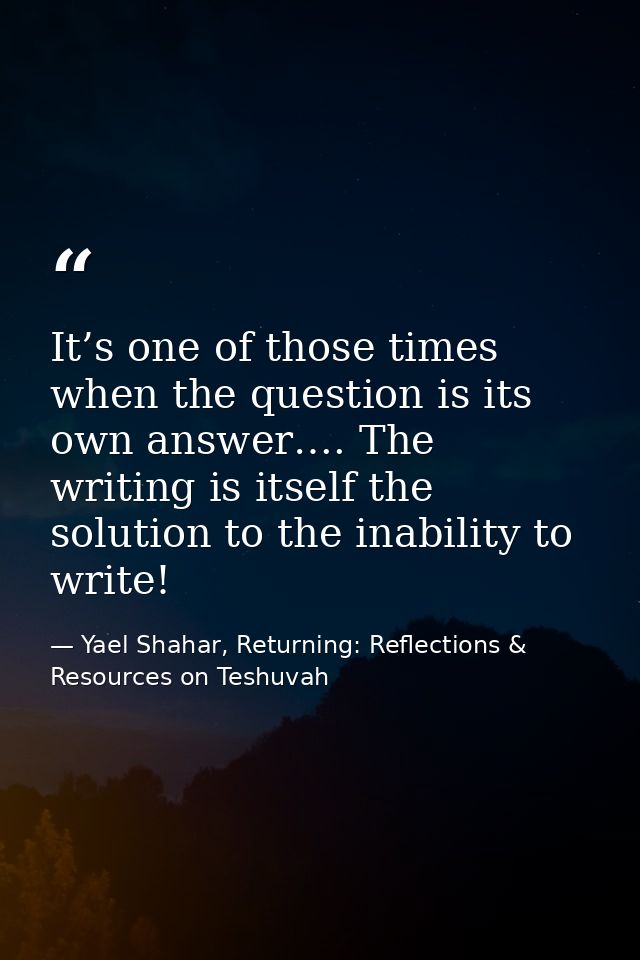 It’s one of those times when the question is its own answer…. The writing is itself the solution to the inability to wri — Yael Shahar, Returning: Reflections & Resources on Teshuvah
