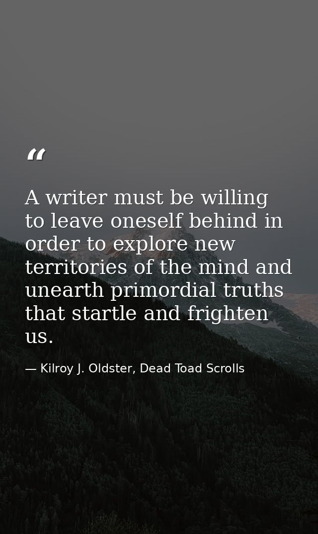 A writer must be willing to leave oneself behind in order to explore new territories of the mind and unearth primordial  — Kilroy J. Oldster, Dead Toad Scrolls