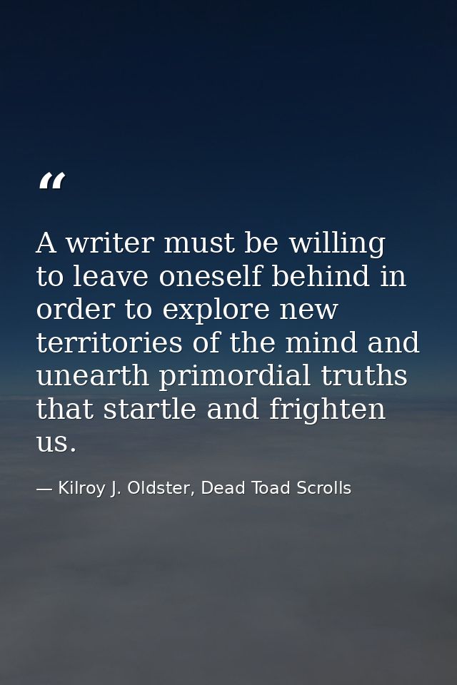 A writer must be willing to leave oneself behind in order to explore new territories of the mind and unearth primordial  — Kilroy J. Oldster, Dead Toad Scrolls