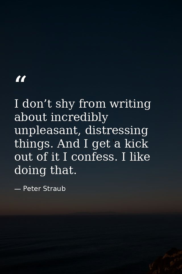I don’t shy from writing about incredibly unpleasant, distressing things. And I get a kick out of it I confess. I like d — Peter Straub