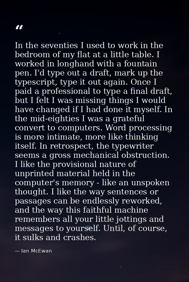 In the seventies I used to work in the bedroom of my flat at a little table. I worked in longhand with a fountain pen. I — Ian McEwan