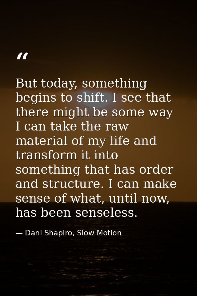 But today, something begins to shift. I see that there might be some way I can take the raw material of my life and tran — Dani Shapiro, Slow Motion
