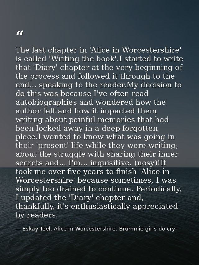 The last chapter in 'Alice in Worcestershire' is called 'Writing the book'.I started to write that 'Diary' chapter at th — Eskay Teel, Alice in Worcestershire: Brummie girls do cry