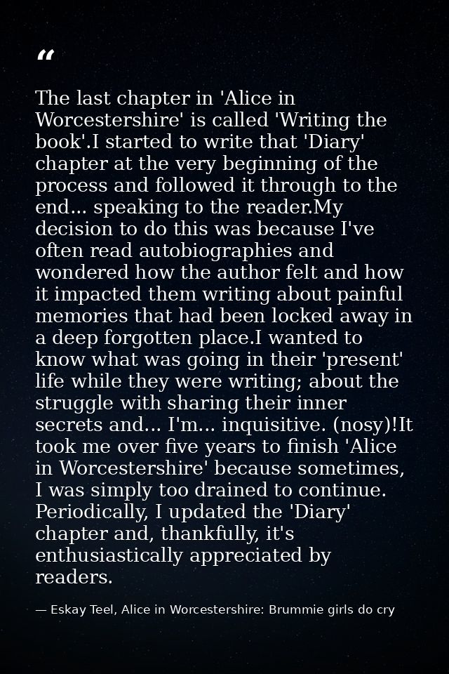 The last chapter in 'Alice in Worcestershire' is called 'Writing the book'.I started to write that 'Diary' chapter at th — Eskay Teel, Alice in Worcestershire: Brummie girls do cry