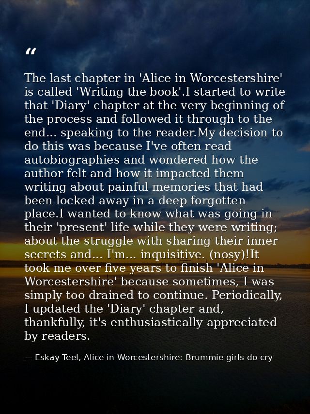 The last chapter in 'Alice in Worcestershire' is called 'Writing the book'.I started to write that 'Diary' chapter at th — Eskay Teel, Alice in Worcestershire: Brummie girls do cry