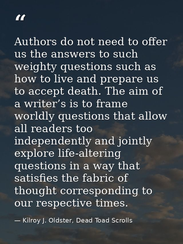 Authors do not need to offer us the answers to such weighty questions such as how to live and prepare us to accept death — Kilroy J. Oldster, Dead Toad Scrolls