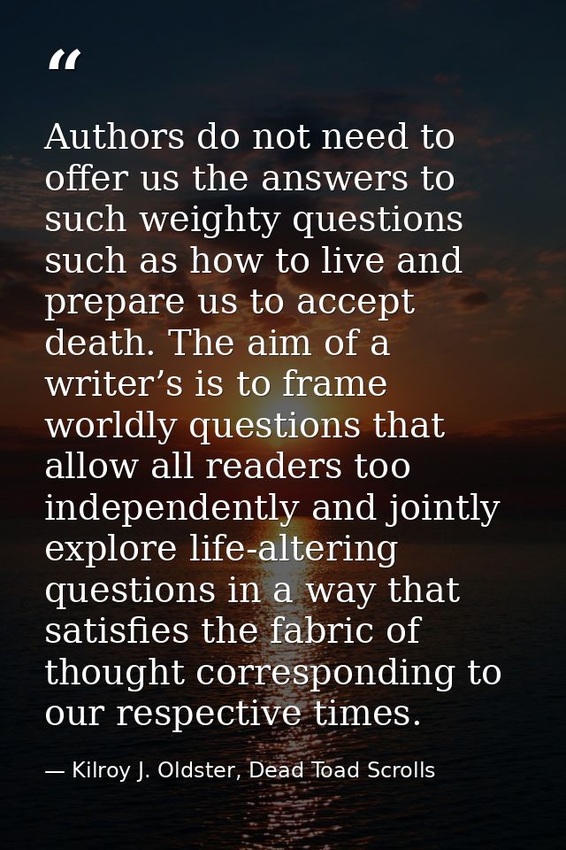 Authors do not need to offer us the answers to such weighty questions such as how to live and prepare us to accept death — Kilroy J. Oldster, Dead Toad Scrolls