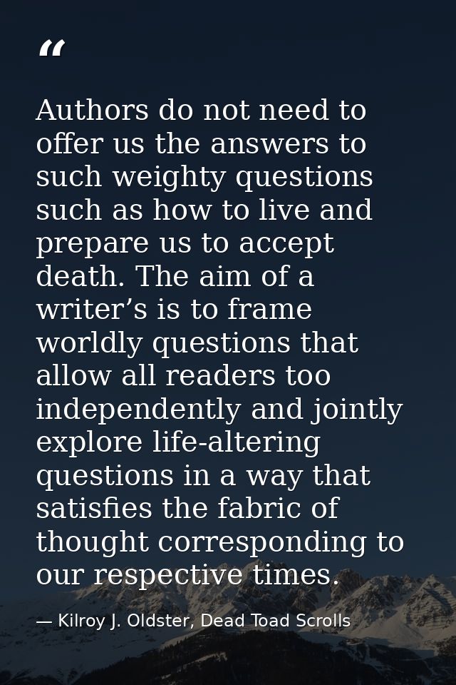 Authors do not need to offer us the answers to such weighty questions such as how to live and prepare us to accept death — Kilroy J. Oldster, Dead Toad Scrolls