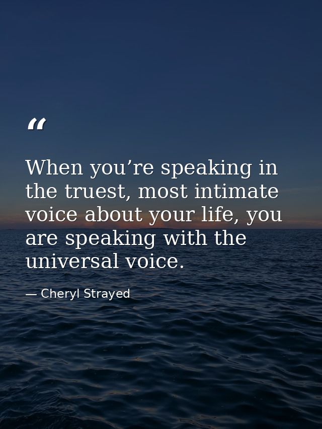 When you’re speaking in the truest, most intimate voice about your life, you are speaking with the universal voice. — Cheryl Strayed