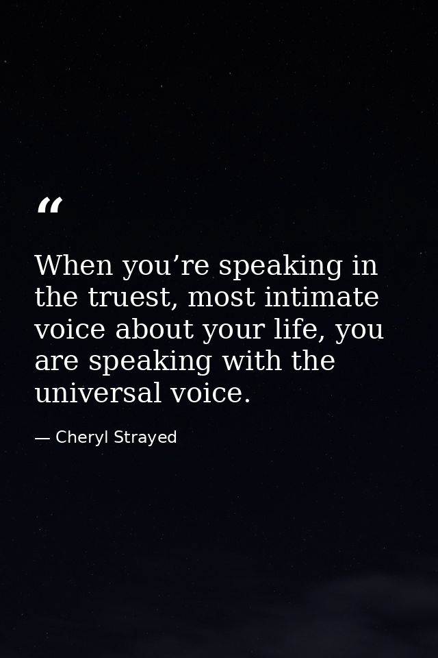 When you’re speaking in the truest, most intimate voice about your life, you are speaking with the universal voice. — Cheryl Strayed