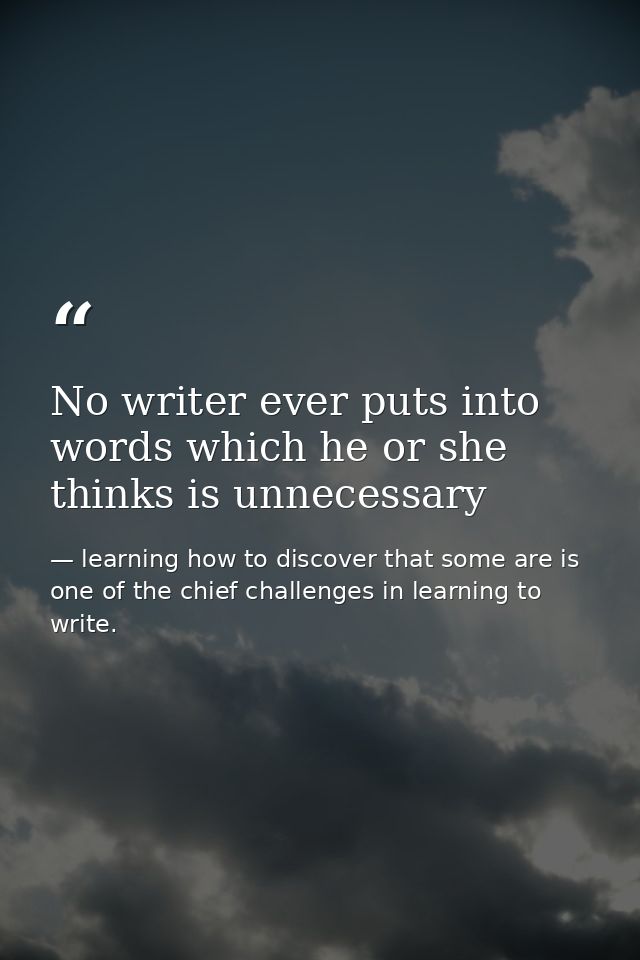 No writer ever puts into words which he or she thinks is unnecessary — learning how to discover that some are is one of the chief challenges in learning to write.