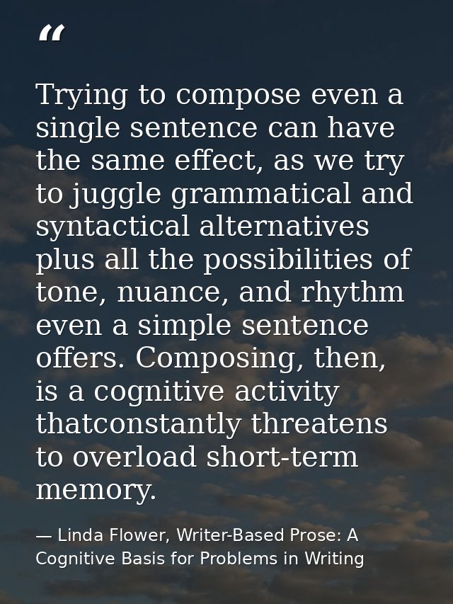 Trying to compose even a single sentence can have the same effect, as we try to juggle grammatical and syntactical alter — Linda Flower, Writer-Based Prose: A Cognitive Basis for Problems in Writing