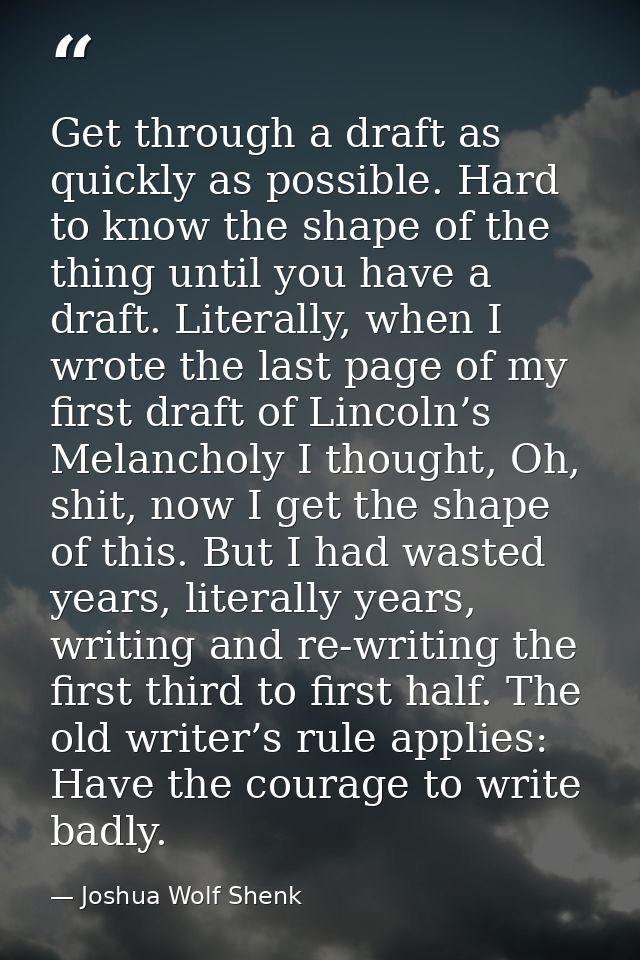 Get through a draft as quickly as possible. Hard to know the shape of the thing until you have a draft. Literally, when  — Joshua Wolf Shenk