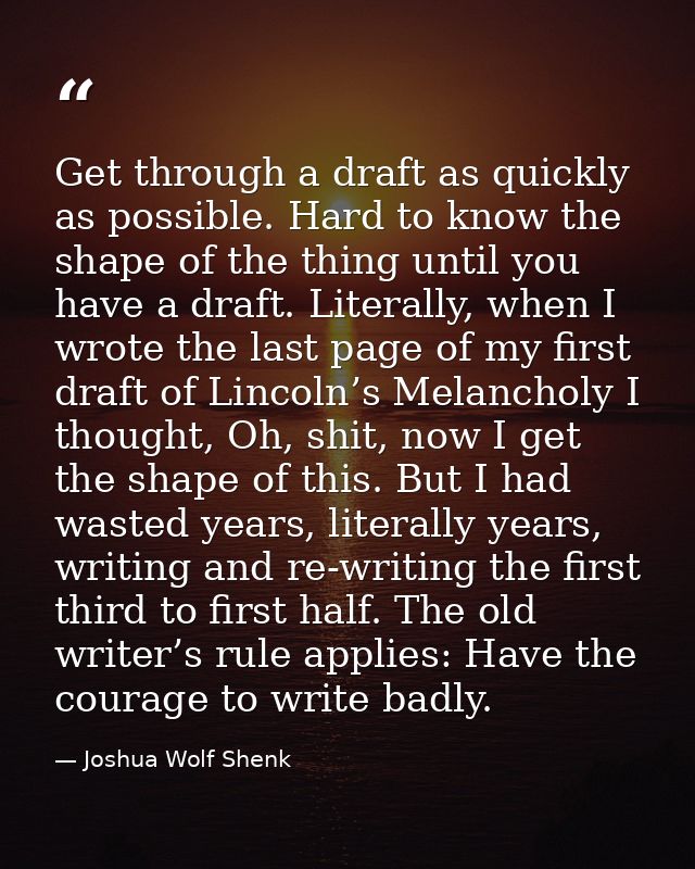 Get through a draft as quickly as possible. Hard to know the shape of the thing until you have a draft. Literally, when  — Joshua Wolf Shenk