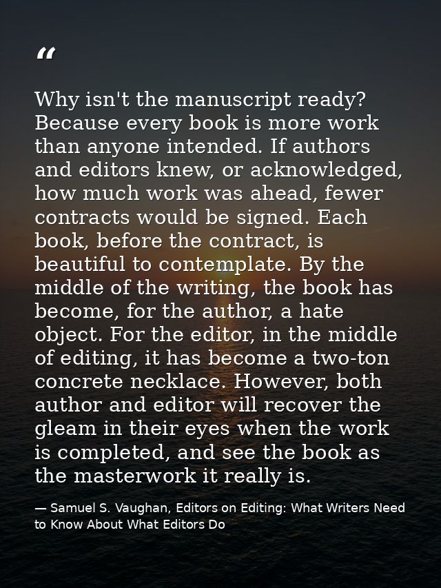 Why isn't the manuscript ready? Because every book is more work than anyone intended. If authors and editors knew, or ac — Samuel S. Vaughan, Editors on Editing: What Writers Need to Know About What Editors Do