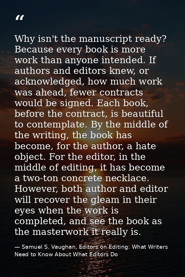 Why isn't the manuscript ready? Because every book is more work than anyone intended. If authors and editors knew, or ac — Samuel S. Vaughan, Editors on Editing: What Writers Need to Know About What Editors Do