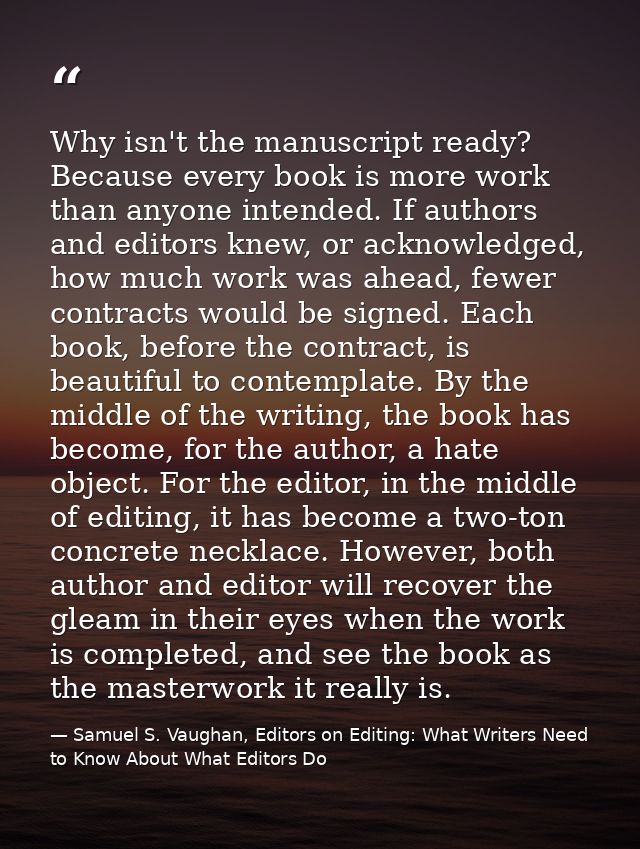 Why isn't the manuscript ready? Because every book is more work than anyone intended. If authors and editors knew, or ac — Samuel S. Vaughan, Editors on Editing: What Writers Need to Know About What Editors Do