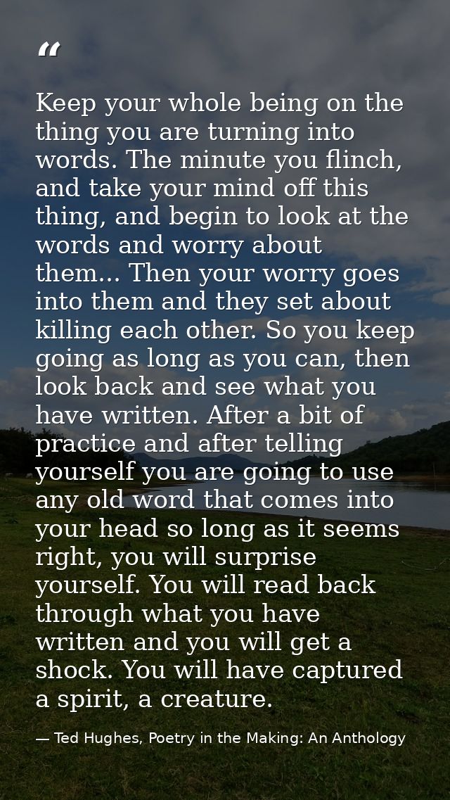 Keep your whole being on the thing you are turning into words. The minute you flinch, and take your mind off this thing, — Ted Hughes, Poetry in the Making: An Anthology