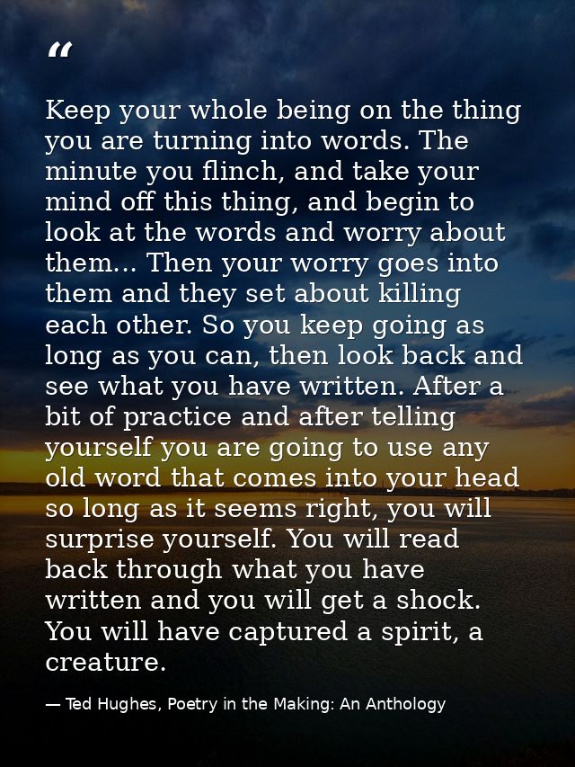 Keep your whole being on the thing you are turning into words. The minute you flinch, and take your mind off this thing, — Ted Hughes, Poetry in the Making: An Anthology