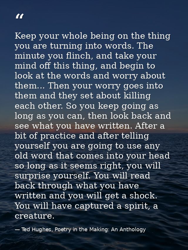 Keep your whole being on the thing you are turning into words. The minute you flinch, and take your mind off this thing, — Ted Hughes, Poetry in the Making: An Anthology