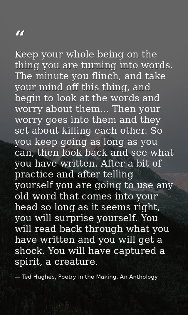 Keep your whole being on the thing you are turning into words. The minute you flinch, and take your mind off this thing, — Ted Hughes, Poetry in the Making: An Anthology