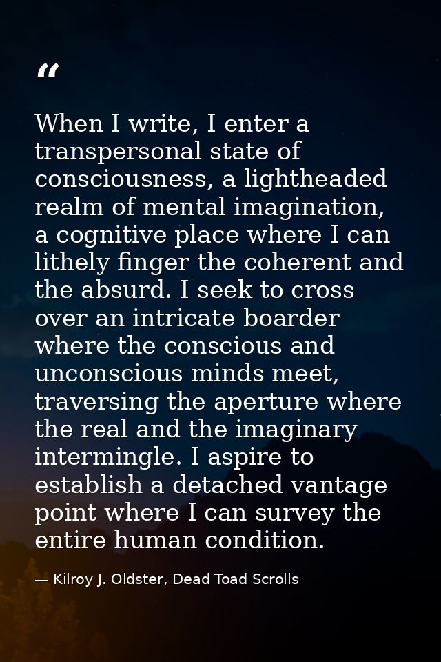 When I write, I enter a transpersonal state of consciousness, a lightheaded realm of mental imagination, a cognitive pla — Kilroy J. Oldster, Dead Toad Scrolls