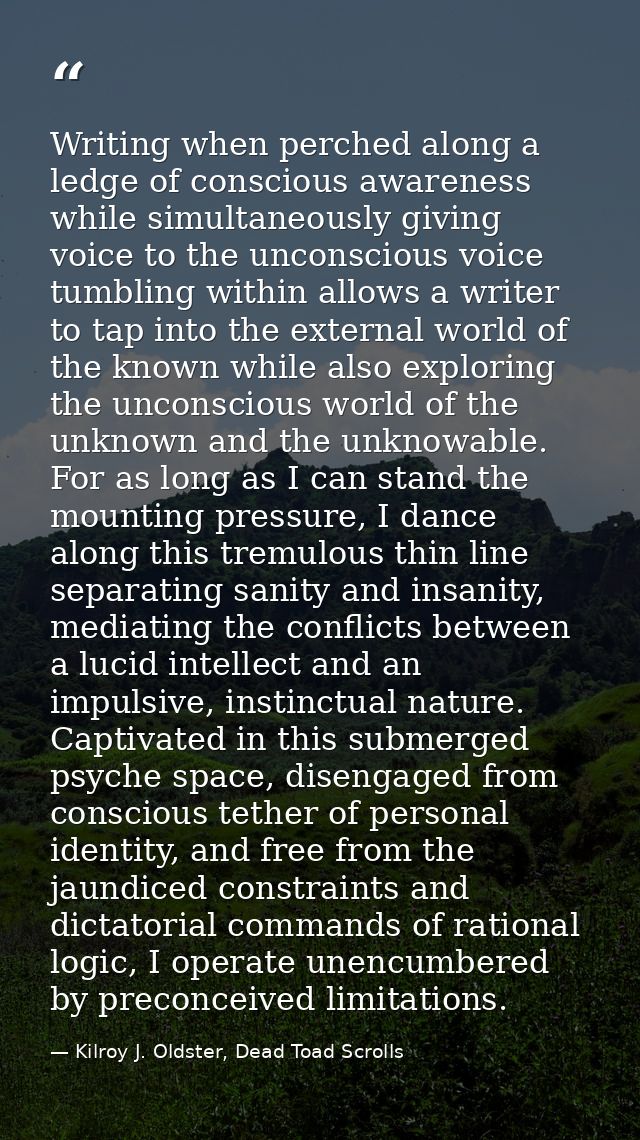 Writing when perched along a ledge of conscious awareness while simultaneously giving voice to the unconscious voice tum — Kilroy J. Oldster, Dead Toad Scrolls
