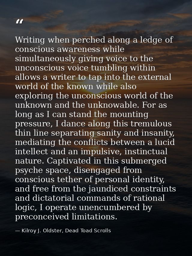 Writing when perched along a ledge of conscious awareness while simultaneously giving voice to the unconscious voice tum — Kilroy J. Oldster, Dead Toad Scrolls