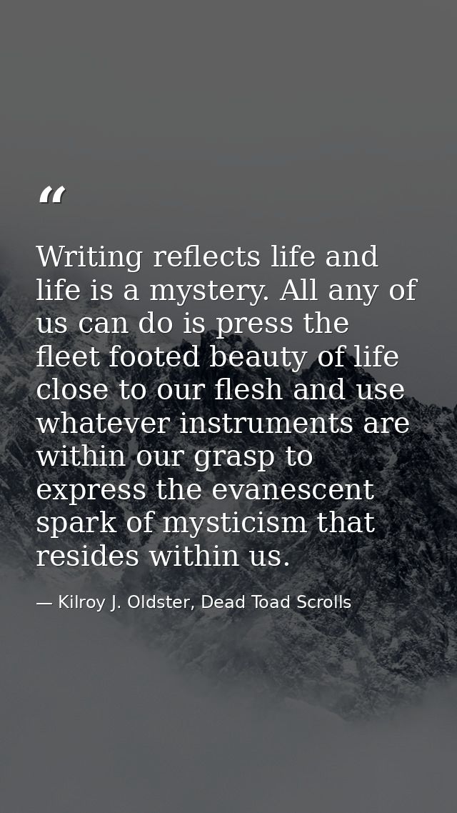 Writing reflects life and life is a mystery. All any of us can do is press the fleet footed beauty of life close to our  — Kilroy J. Oldster, Dead Toad Scrolls