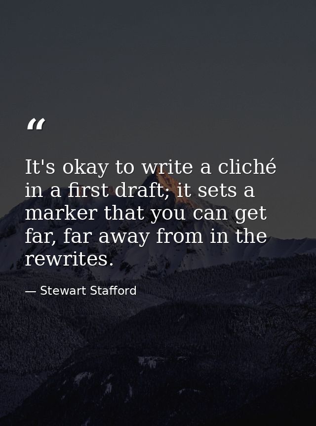 It's okay to write a cliché in a first draft; it sets a marker that you can get far, far away from in the rewrites. — Stewart Stafford