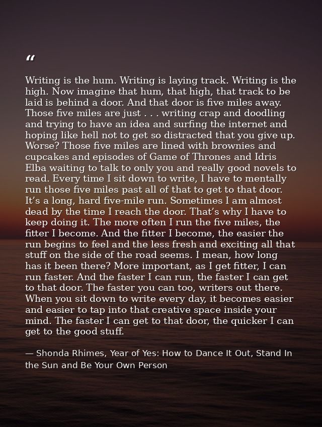 Writing is the hum. Writing is laying track. Writing is the high. Now imagine that hum, that high, that track to be laid — Shonda Rhimes, Year of Yes: How to Dance It Out, Stand In the Sun and Be Your Own Person