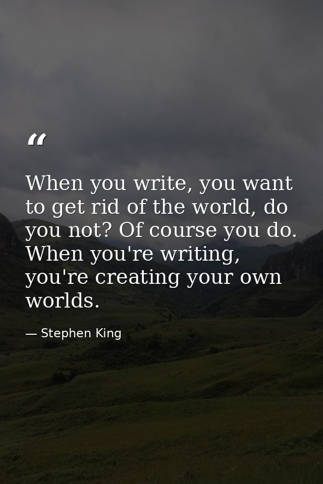 When you write, you want to get rid of the world, do you not? Of course you do. When you're writing, you're creating you — Stephen King