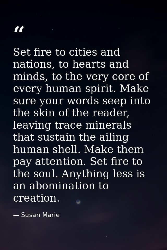 Set fire to cities and nations, to hearts and minds, to the very core of every human spirit. Make sure your words seep i — Susan Marie