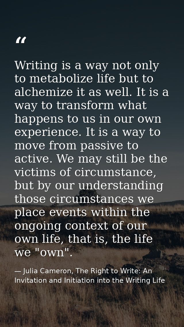 Writing is a way not only to metabolize life but to alchemize it as well. It is a way to transform what happens to us in — Julia Cameron, The Right to Write: An Invitation and Initiation into the Writing Life